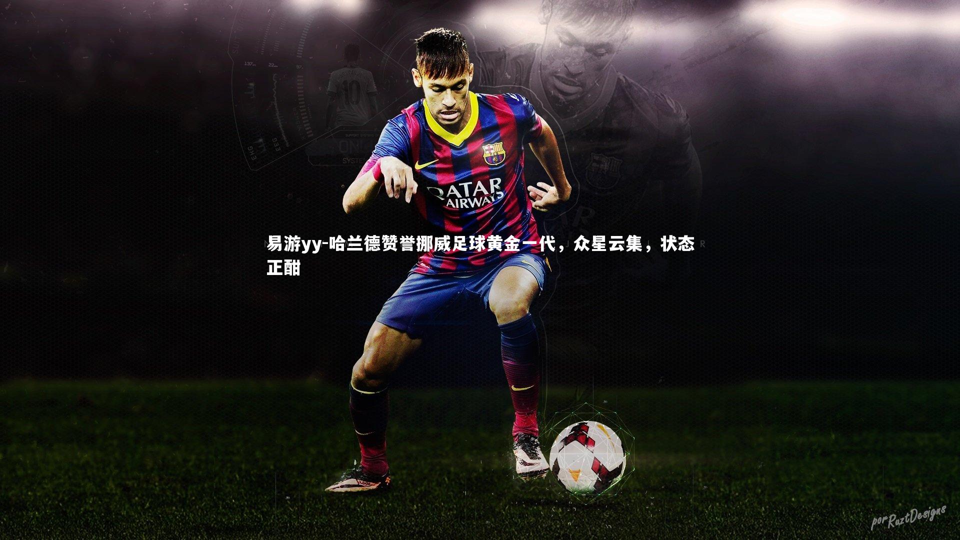 哈兰德赞誉挪威足球黄金一代，众星云集，状态正酣